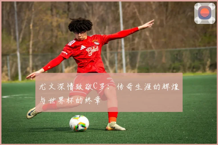 尤文深情致敬C罗：传奇生涯的辉煌与世界杯的终章