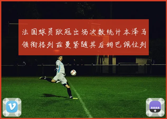 法国球员欧冠出场次数统计本泽马领衔格列兹曼紧随其后姆巴佩位列第五