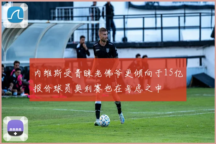 内维斯受青睐老佛爷更倾向于15亿报价球员奥利赛也在考虑之中