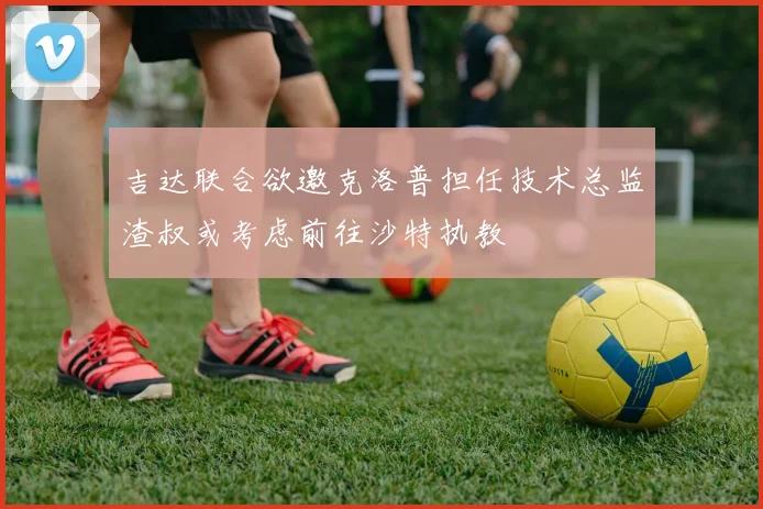 吉达联合欲邀克洛普担任技术总监渣叔或考虑前往沙特执教