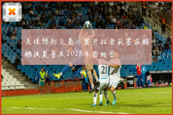 美媒预测交易方案开拓者获墨菲鹈鹕换夏普及2028年首轮签