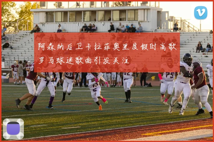 阿森纳后卫卡拉菲奥里度假时高歌罗马球迷歌曲引发关注