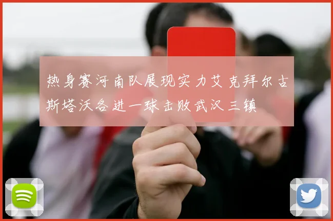 热身赛河南队展现实力艾克拜尔古斯塔沃各进一球击败武汉三镇