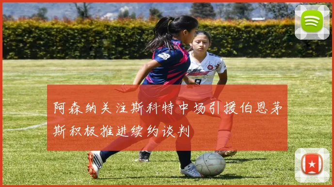 阿森纳关注斯科特中场引援伯恩茅斯积极推进续约谈判