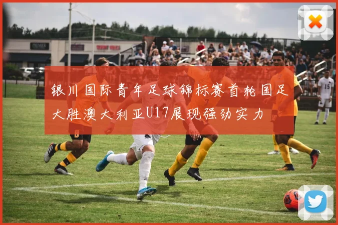 银川国际青年足球锦标赛首轮国足大胜澳大利亚U17展现强劲实力
