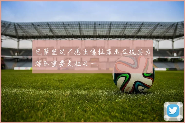 巴萨坚定不愿出售拉菲尼亚视其为球队重要支柱之一