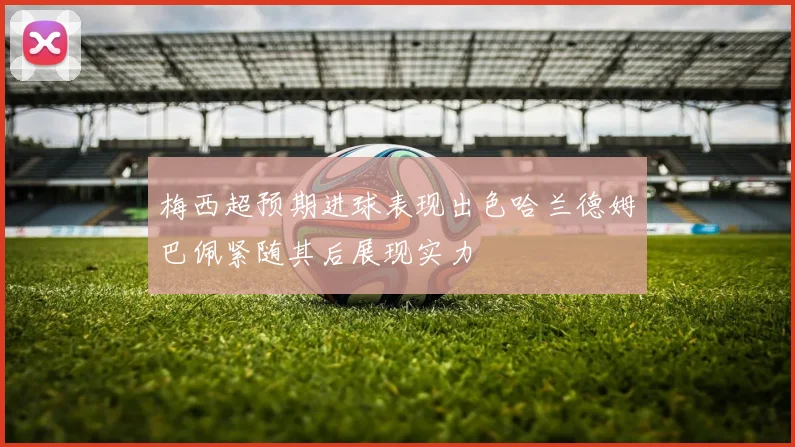 梅西超预期进球表现出色哈兰德姆巴佩紧随其后展现实力